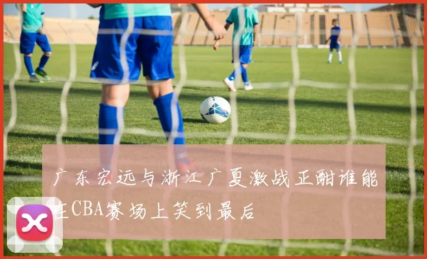 广东宏远与浙江广夏激战正酣谁能在CBA赛场上笑到最后