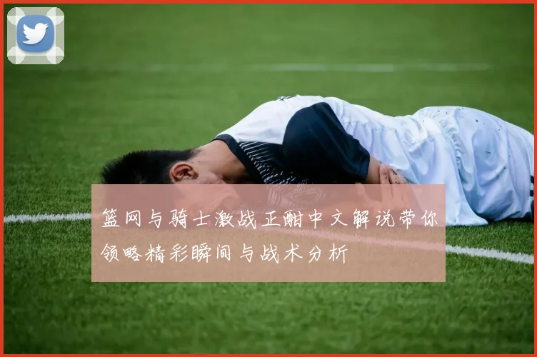 篮网与骑士激战正酣中文解说带你领略精彩瞬间与战术分析
