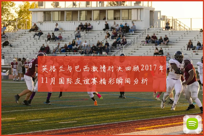 英格兰与巴西激情对决回顾2017年11月国际友谊赛精彩瞬间分析