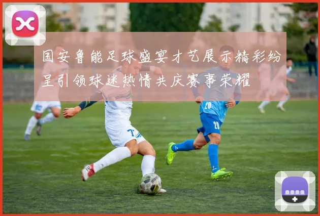 国安鲁能足球盛宴才艺展示精彩纷呈引领球迷热情共庆赛事荣耀