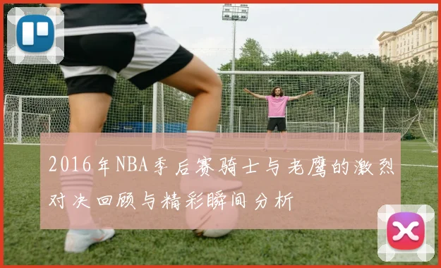 2016年NBA季后赛骑士与老鹰的激烈对决回顾与精彩瞬间分析