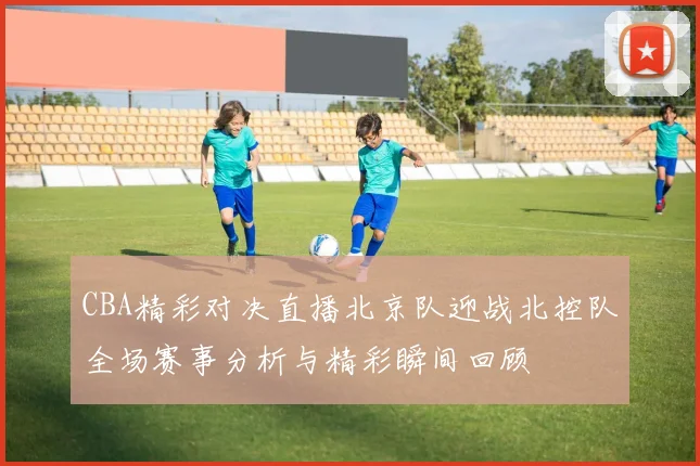 CBA精彩对决直播北京队迎战北控队全场赛事分析与精彩瞬间回顾