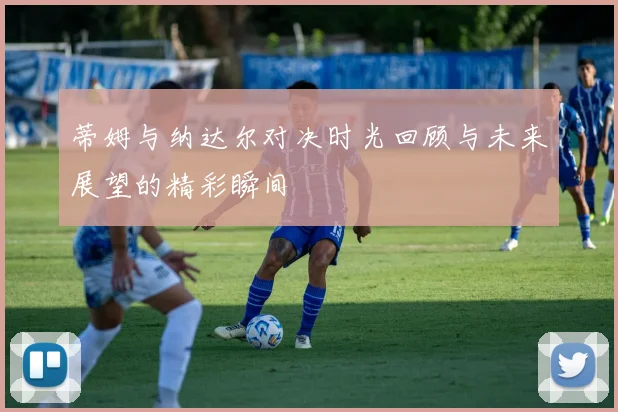 蒂姆与纳达尔对决时光回顾与未来展望的精彩瞬间