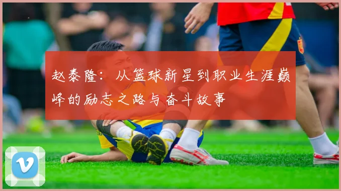 赵泰隆：从篮球新星到职业生涯巅峰的励志之路与奋斗故事