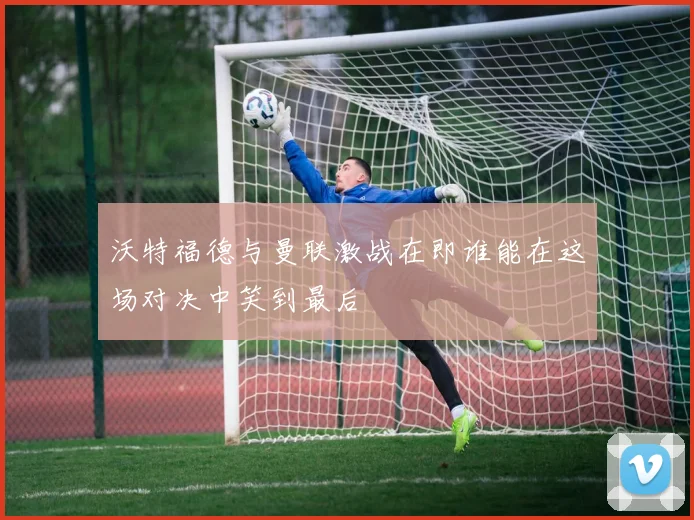 沃特福德与曼联激战在即谁能在这场对决中笑到最后