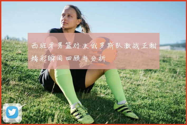 西班牙男篮对决俄罗斯队激战正酣精彩瞬间回顾与分析